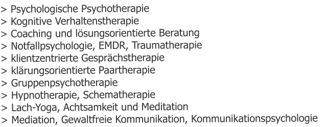 > Psychologische Psychotherapie > Kognitive Verhaltenstherapie > Coaching und lösungsorientierte Beratung > Notfallpsychologie, EMDR, Traumatherapie > klientzentrierte Gesprächstherapie > klärungsorientierte Paartherapie > Gruppenpsychotherapie > Hypnotherapie, Schematherapie > Lach-Yoga, Achtsamkeit und Meditation > Mediation, Gewaltfreie Kommunikation, Kommunikationspsychologie